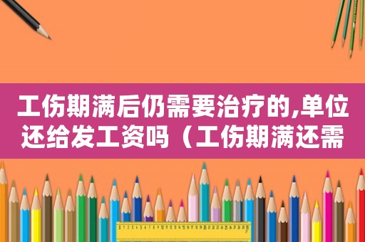 工傷期滿后仍需要治療的,單位還給發(fā)工資嗎（工傷期滿還需治療費用誰出）