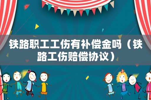 鐵路職工工傷有補償金嗎（鐵路工傷賠償協議）