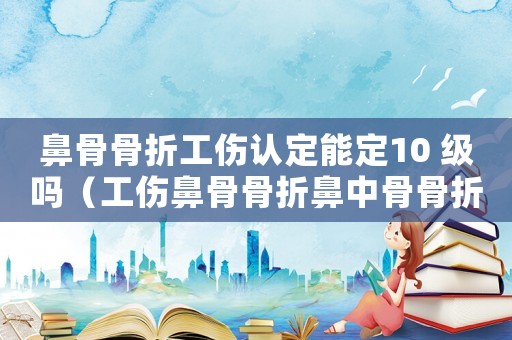 鼻骨骨折工傷認定能定10 級嗎（工傷鼻骨骨折鼻中骨骨折能賠多少錢）
