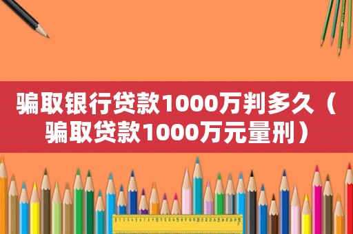 騙取銀行貸款1000萬判多久（騙取貸款1000萬元量刑）