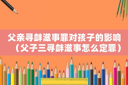 父親尋釁滋事罪對孩子的影響（父子三尋釁滋事怎么定罪）