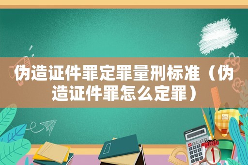 偽造證件罪定罪量刑標準（偽造證件罪怎么定罪）