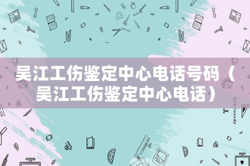 吳江工傷鑒定中心電話號碼（吳江工傷鑒定中心電話）
