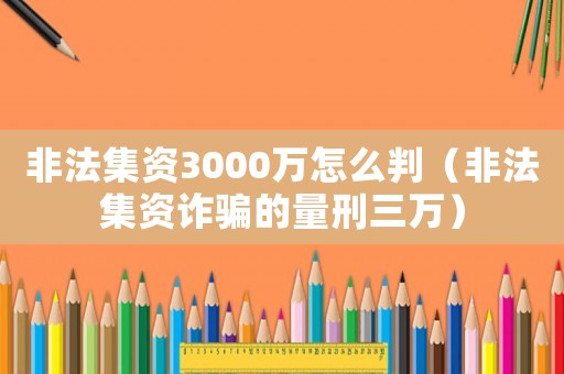 非法集資3000萬怎么判（非法集資詐騙的量刑三萬）