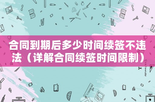 合同到期后多少時間續簽不違法（詳解合同續簽時間限制）