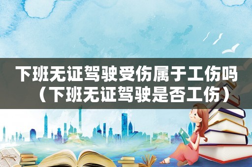 下班無證駕駛受傷屬于工傷嗎（下班無證駕駛是否工傷）