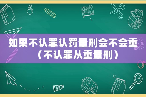 如果不認罪認罰量刑會不會重（不認罪從重量刑）