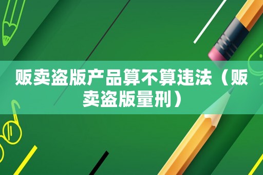 販賣盜版產品算不算違法（販賣盜版量刑）
