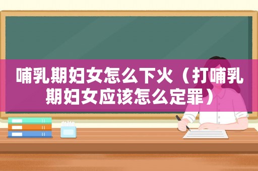 哺乳期婦女怎么下火（打哺乳期婦女應該怎么定罪）