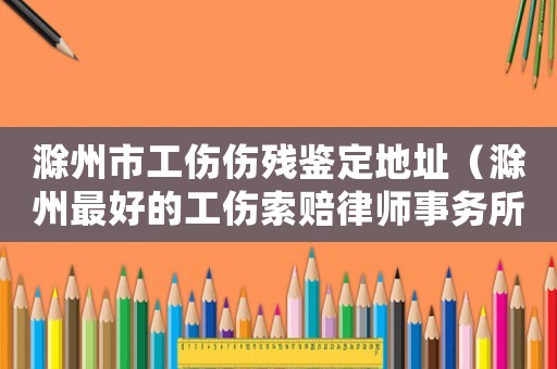滁州市工傷傷殘鑒定地址（滁州最好的工傷索賠律師事務所）