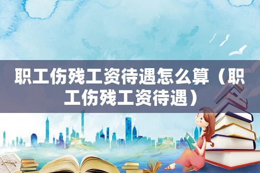 職工傷殘工資待遇怎么算（職工傷殘工資待遇）