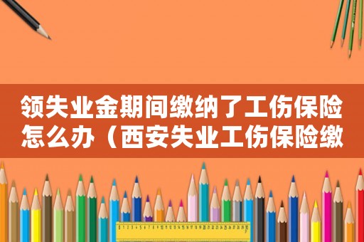 領失業金期間繳納了工傷保險怎么辦（西安失業工傷保險繳納2016）