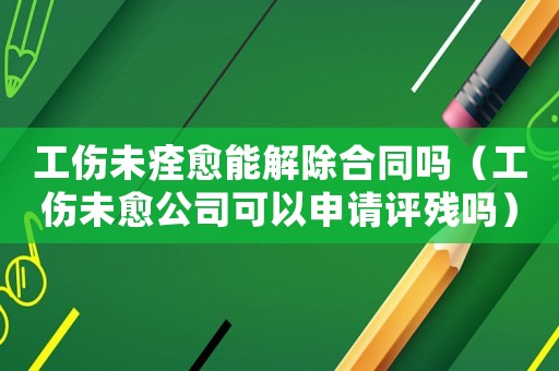 工傷未痊愈能解除合同嗎（工傷未愈公司可以申請評殘嗎）