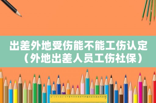 出差外地受傷能不能工傷認定（外地出差人員工傷社保）