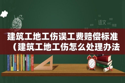 建筑工地工傷誤工費賠償標準（建筑工地工傷怎么處理辦法）