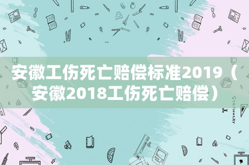 安徽工傷死亡賠償標準2019（安徽2018工傷死亡賠償）