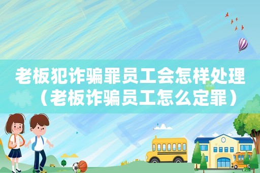 老板犯詐騙罪員工會怎樣處理（老板詐騙員工怎么定罪）