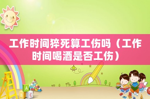 工作時間猝死算工傷嗎（工作時間喝酒是否工傷）
