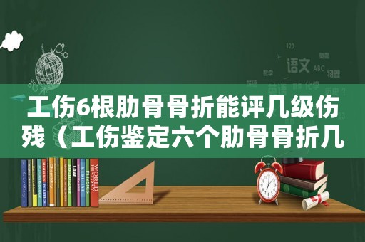 工傷6根肋骨骨折能評幾級傷殘（工傷鑒定六個肋骨骨折幾級）