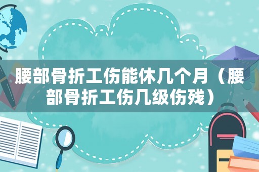 腰部骨折工傷能休幾個月（腰部骨折工傷幾級傷殘）