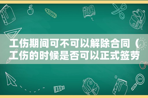 工傷期間可不可以解除合同（工傷的時候是否可以正式簽勞動合同）