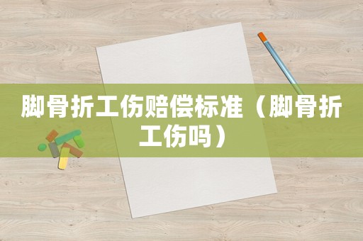 腳骨折工傷賠償標準（腳骨折工傷嗎）