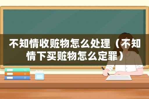 不知情收贓物怎么處理（不知情下買贓物怎么定罪）