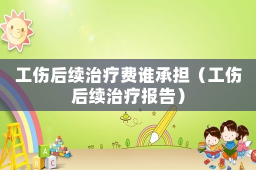 工傷后續治療費誰承擔（工傷后續治療報告）