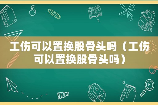 工傷可以置換股骨頭嗎（工傷可以置換股骨頭嗎）