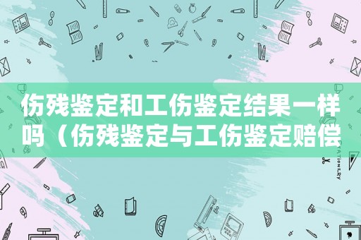 傷殘鑒定和工傷鑒定結(jié)果一樣嗎（傷殘鑒定與工傷鑒定賠償標(biāo)準(zhǔn)）