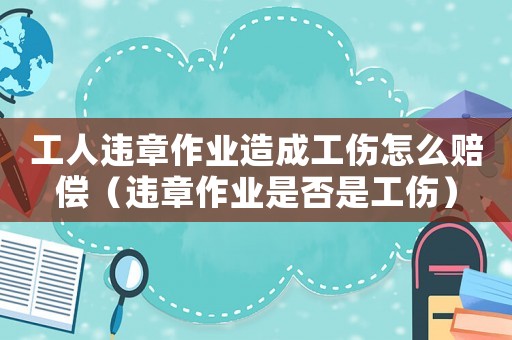 工人違章作業造成工傷怎么賠償（違章作業是否是工傷）