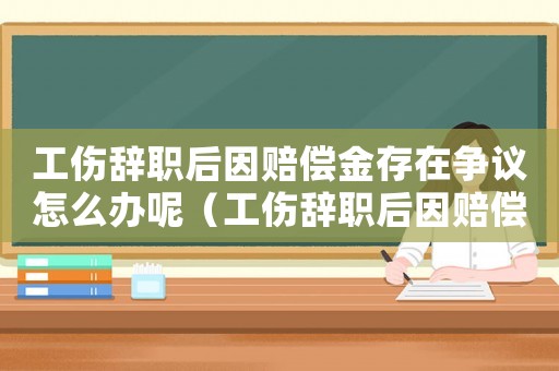 工傷辭職后因賠償金存在爭議怎么辦呢（工傷辭職后因賠償金存在爭議怎么辦）