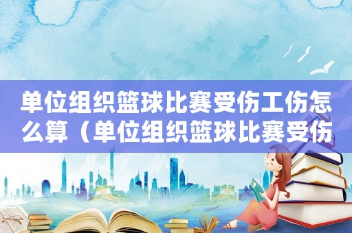 單位組織籃球比賽受傷工傷怎么算（單位組織籃球比賽受傷工傷）