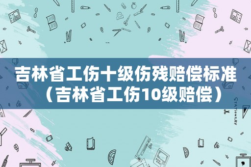 吉林省工傷十級傷殘賠償標準（吉林省工傷10級賠償）