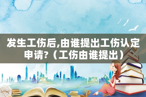 發生工傷后,由誰提出工傷認定申請?（工傷由誰提出）