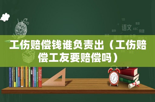工傷賠償錢誰負責出（工傷賠償工友要賠償嗎）