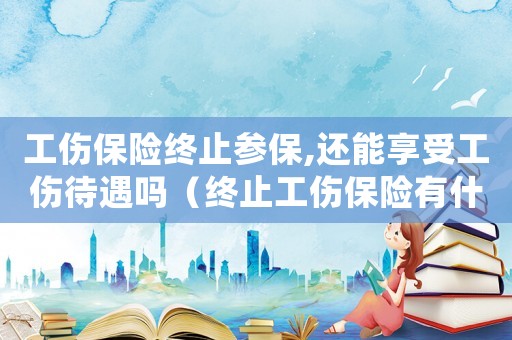 工傷保險終止參保,還能享受工傷待遇嗎（終止工傷保險有什么后果）
