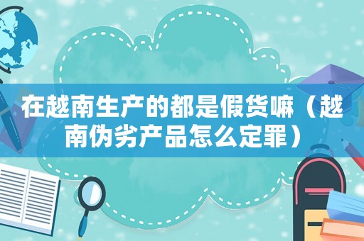 在越南生產(chǎn)的都是假貨嘛（越南偽劣產(chǎn)品怎么定罪）