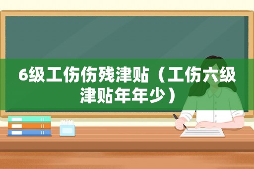 6級工傷傷殘津貼（工傷六級津貼年年少）