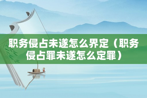 職務侵占未遂怎么界定（職務侵占罪未遂怎么定罪）