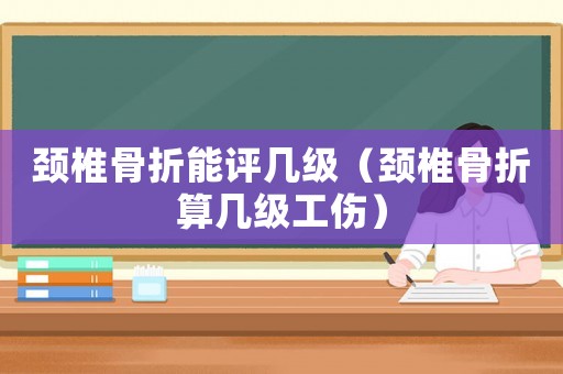 頸椎骨折能評幾級（頸椎骨折算幾級工傷）