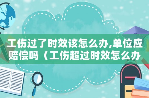工傷過了時效該怎么辦,單位應(yīng)賠償嗎（工傷超過時效怎么辦）