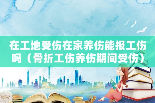 在工地受傷在家養傷能報工傷嗎（骨折工傷養傷期間受傷）