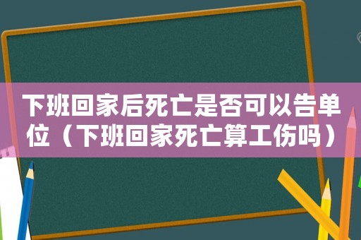 下班回家后死亡是否可以告單位（下班回家死亡算工傷嗎）