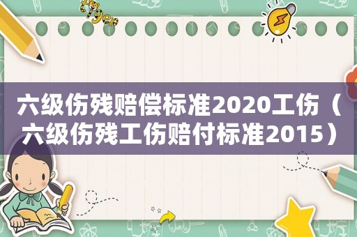 六級傷殘賠償標準2020工傷（六級傷殘工傷賠付標準2015）