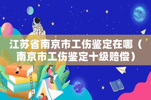 江蘇省南京市工傷鑒定在哪（南京市工傷鑒定十級賠償）