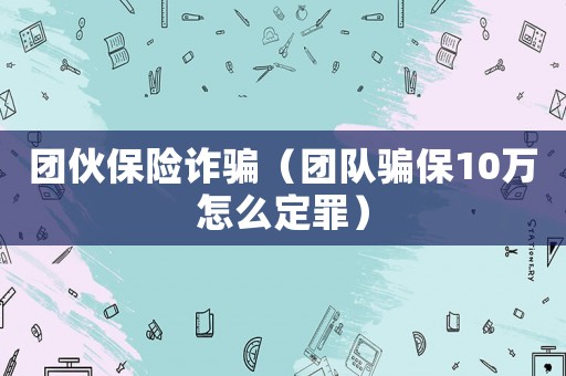 團伙保險詐騙（團隊騙保10萬怎么定罪）