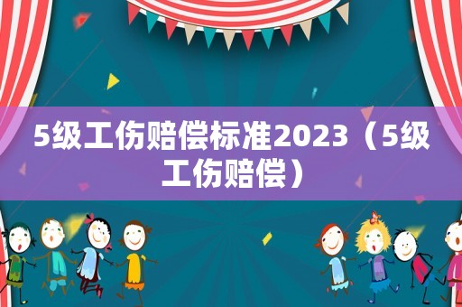 5級工傷賠償標準2023（5級工傷賠償）