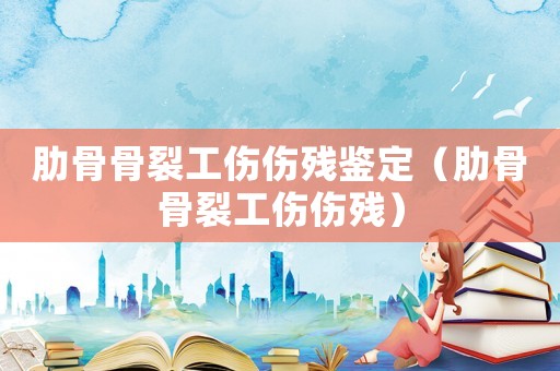 肋骨骨裂工傷傷殘鑒定（肋骨骨裂工傷傷殘）