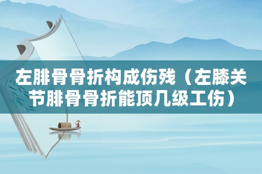 左腓骨骨折構(gòu)成傷殘（左膝關(guān)節(jié)腓骨骨折能頂幾級工傷）